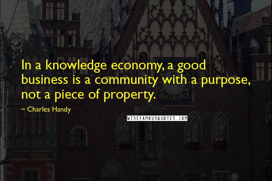 Charles Handy Quotes: In a knowledge economy, a good business is a community with a purpose, not a piece of property.