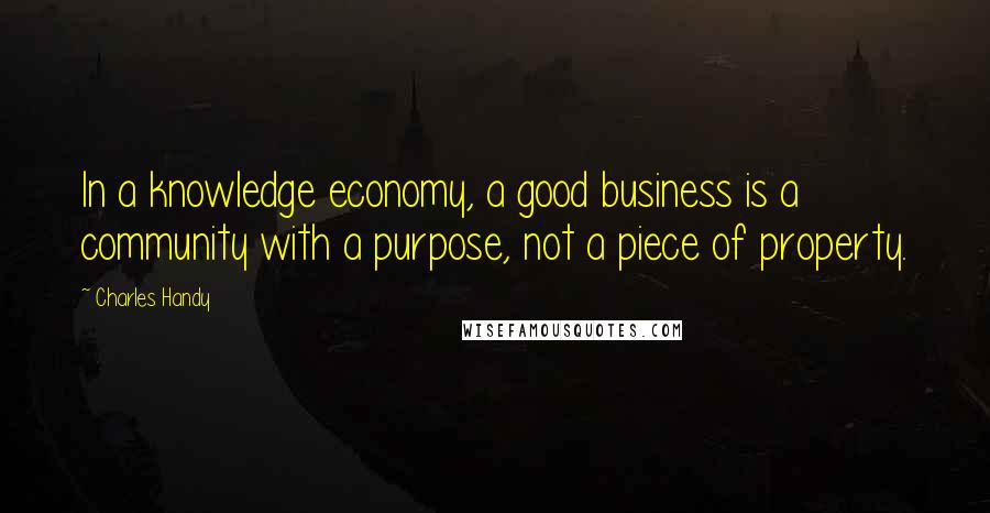 Charles Handy Quotes: In a knowledge economy, a good business is a community with a purpose, not a piece of property.