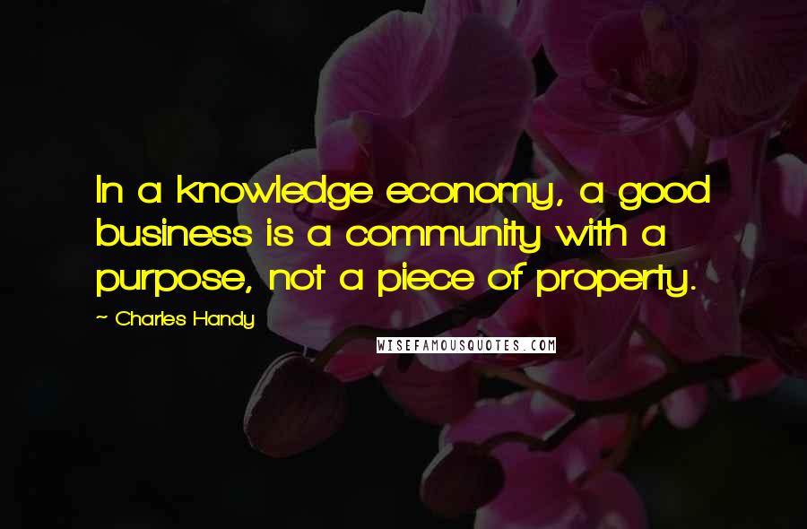 Charles Handy Quotes: In a knowledge economy, a good business is a community with a purpose, not a piece of property.