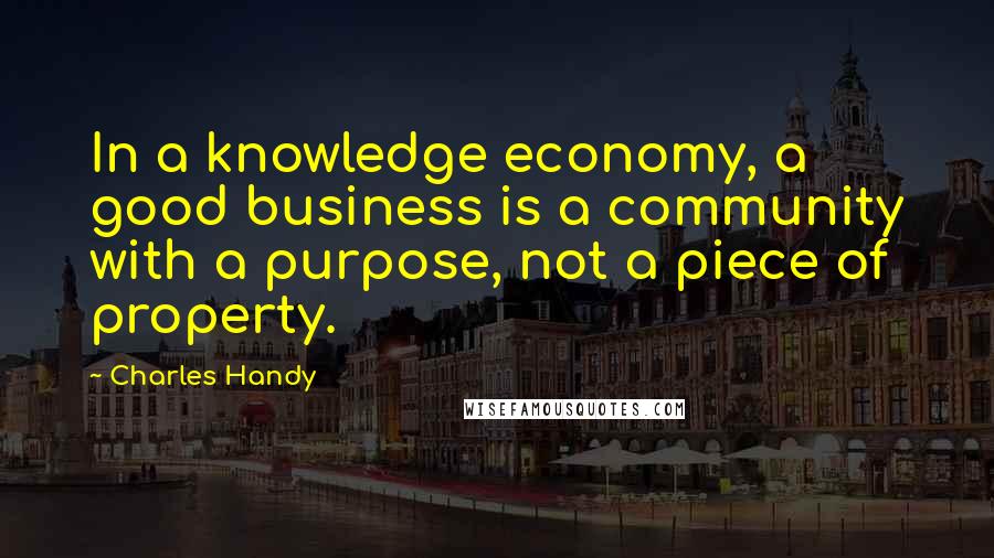 Charles Handy Quotes: In a knowledge economy, a good business is a community with a purpose, not a piece of property.