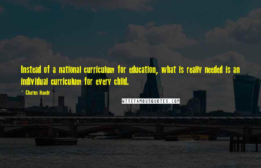 Charles Handy Quotes: Instead of a national curriculum for education, what is really needed is an individual curriculum for every child.