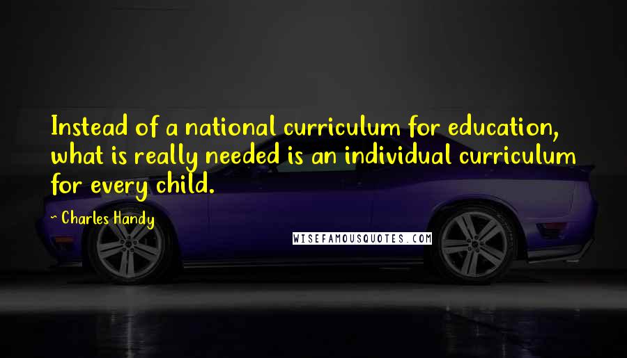 Charles Handy Quotes: Instead of a national curriculum for education, what is really needed is an individual curriculum for every child.
