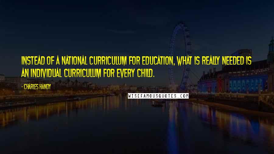 Charles Handy Quotes: Instead of a national curriculum for education, what is really needed is an individual curriculum for every child.