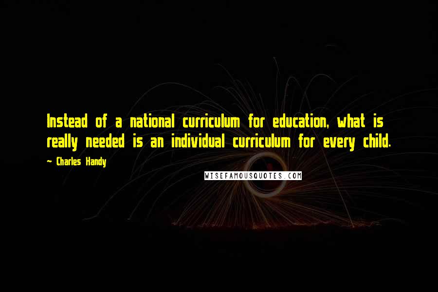 Charles Handy Quotes: Instead of a national curriculum for education, what is really needed is an individual curriculum for every child.