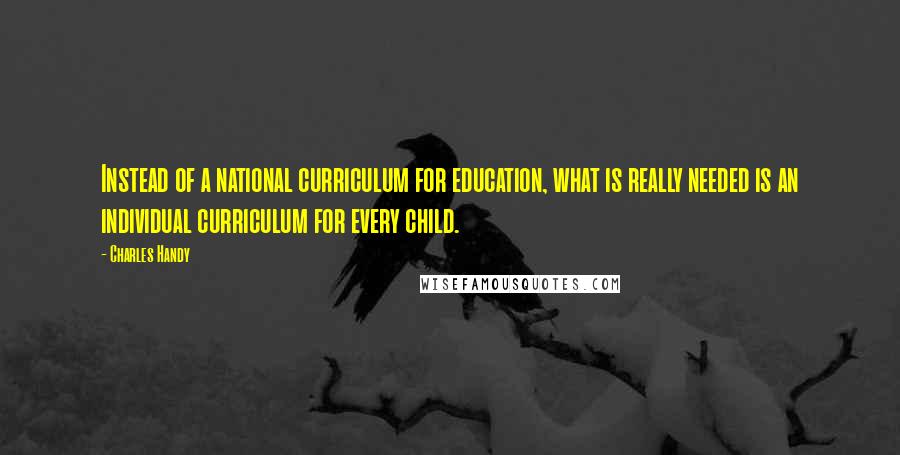 Charles Handy Quotes: Instead of a national curriculum for education, what is really needed is an individual curriculum for every child.