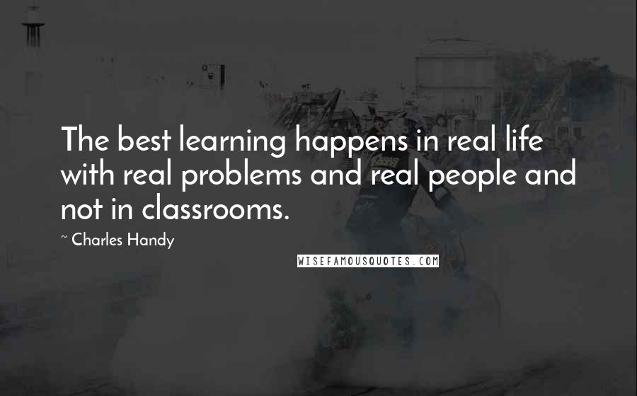 Charles Handy Quotes: The best learning happens in real life with real problems and real people and not in classrooms.