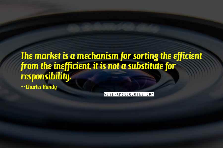 Charles Handy Quotes: The market is a mechanism for sorting the efficient from the inefficient, it is not a substitute for responsibility.