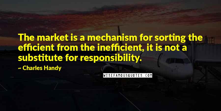 Charles Handy Quotes: The market is a mechanism for sorting the efficient from the inefficient, it is not a substitute for responsibility.