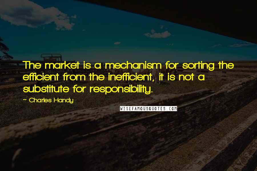 Charles Handy Quotes: The market is a mechanism for sorting the efficient from the inefficient, it is not a substitute for responsibility.