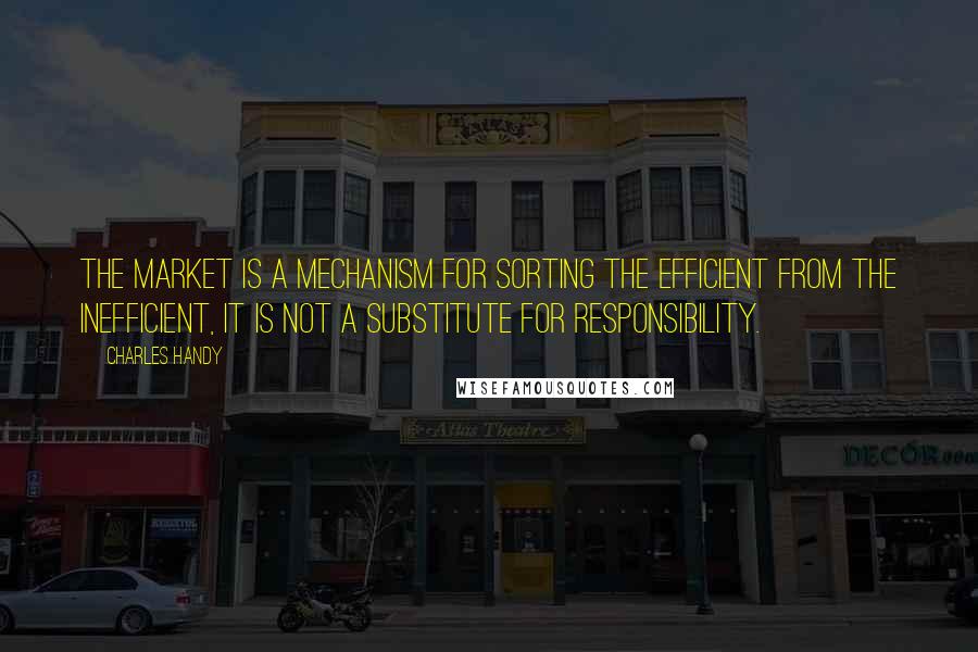 Charles Handy Quotes: The market is a mechanism for sorting the efficient from the inefficient, it is not a substitute for responsibility.