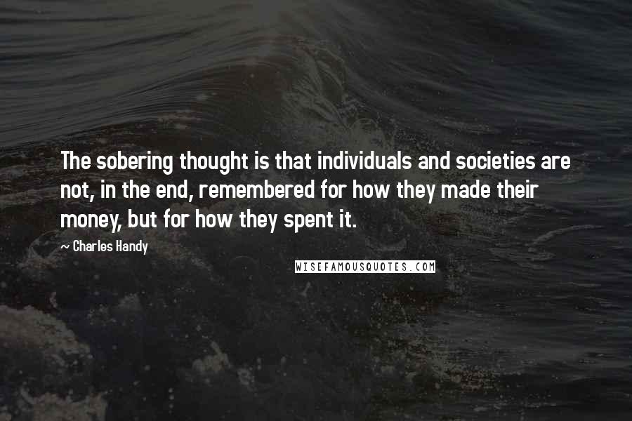 Charles Handy Quotes: The sobering thought is that individuals and societies are not, in the end, remembered for how they made their money, but for how they spent it.