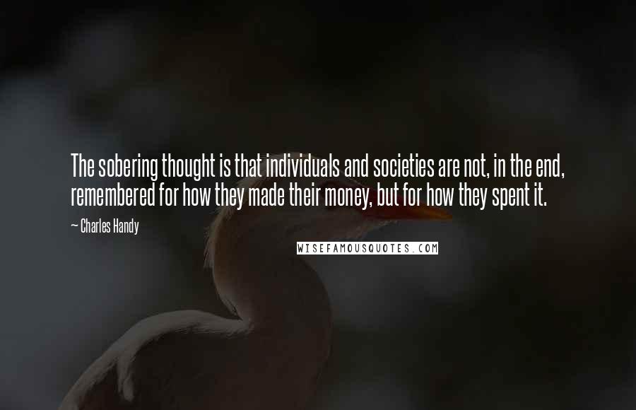 Charles Handy Quotes: The sobering thought is that individuals and societies are not, in the end, remembered for how they made their money, but for how they spent it.