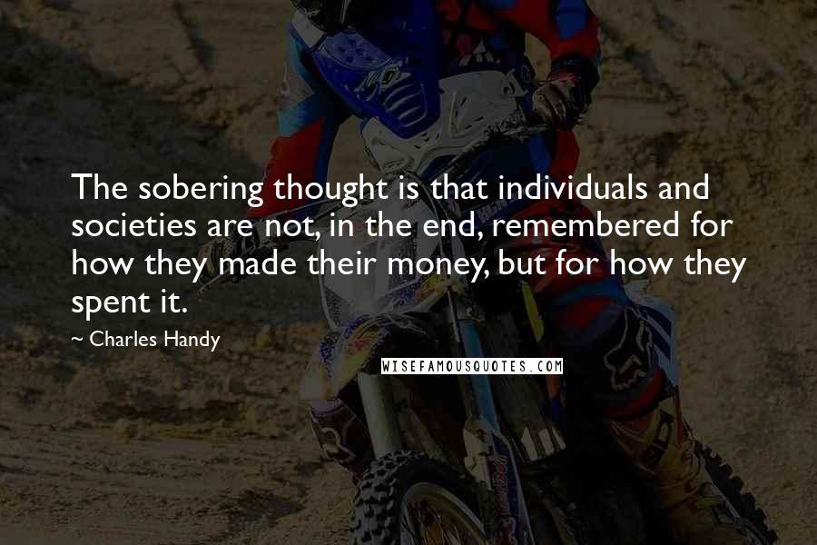 Charles Handy Quotes: The sobering thought is that individuals and societies are not, in the end, remembered for how they made their money, but for how they spent it.