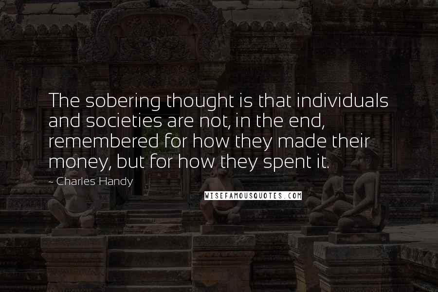 Charles Handy Quotes: The sobering thought is that individuals and societies are not, in the end, remembered for how they made their money, but for how they spent it.