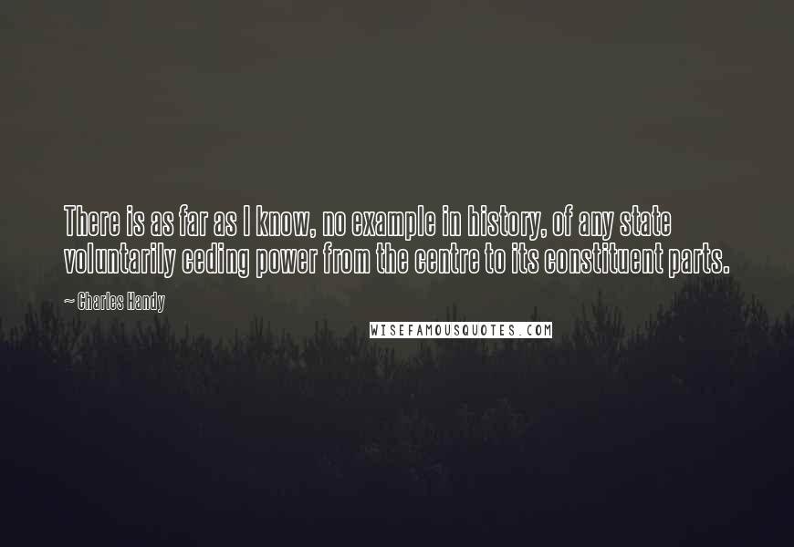 Charles Handy Quotes: There is as far as I know, no example in history, of any state voluntarily ceding power from the centre to its constituent parts.