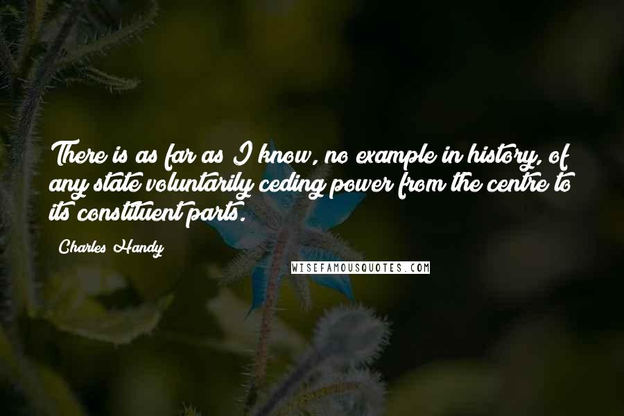 Charles Handy Quotes: There is as far as I know, no example in history, of any state voluntarily ceding power from the centre to its constituent parts.