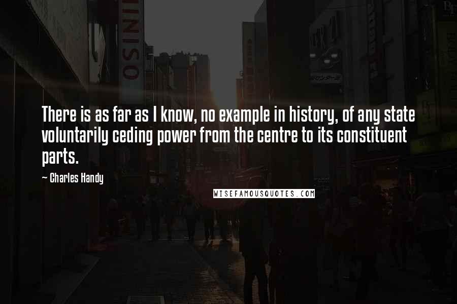 Charles Handy Quotes: There is as far as I know, no example in history, of any state voluntarily ceding power from the centre to its constituent parts.