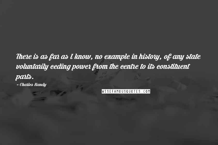 Charles Handy Quotes: There is as far as I know, no example in history, of any state voluntarily ceding power from the centre to its constituent parts.