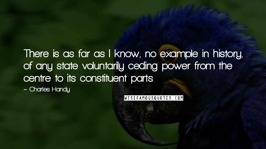 Charles Handy Quotes: There is as far as I know, no example in history, of any state voluntarily ceding power from the centre to its constituent parts.