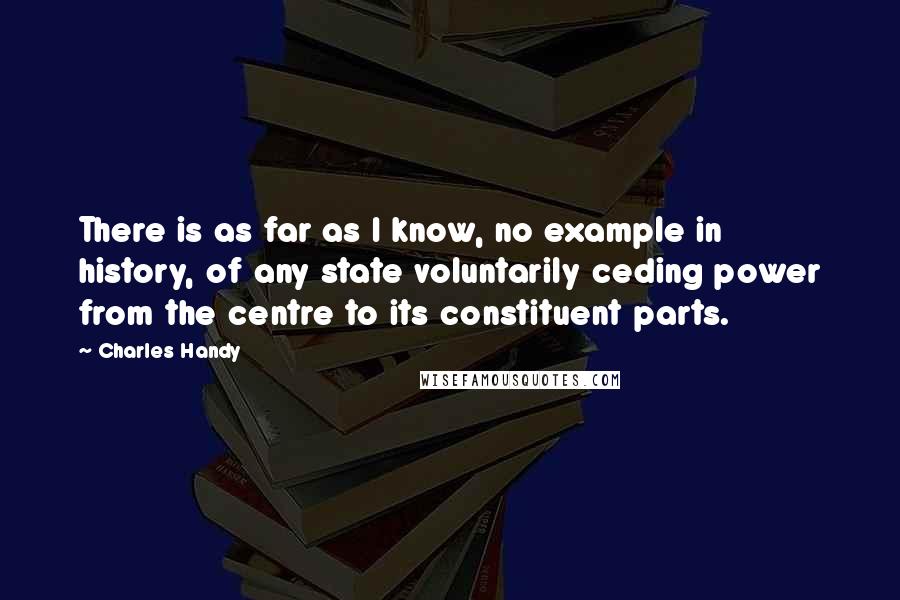 Charles Handy Quotes: There is as far as I know, no example in history, of any state voluntarily ceding power from the centre to its constituent parts.