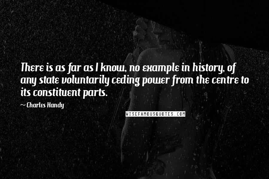 Charles Handy Quotes: There is as far as I know, no example in history, of any state voluntarily ceding power from the centre to its constituent parts.