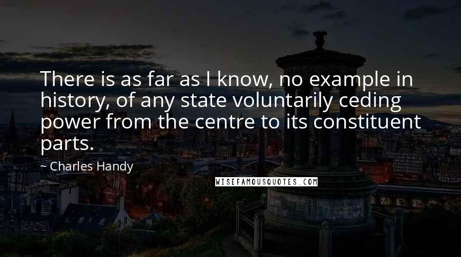 Charles Handy Quotes: There is as far as I know, no example in history, of any state voluntarily ceding power from the centre to its constituent parts.