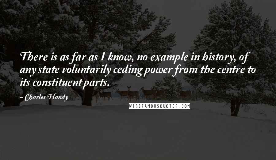 Charles Handy Quotes: There is as far as I know, no example in history, of any state voluntarily ceding power from the centre to its constituent parts.