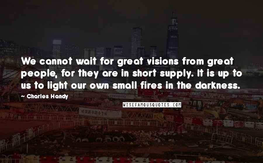 Charles Handy Quotes: We cannot wait for great visions from great people, for they are in short supply. It is up to us to light our own small fires in the darkness.