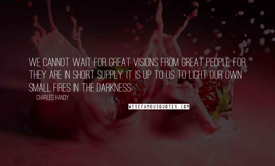 Charles Handy Quotes: We cannot wait for great visions from great people, for they are in short supply. It is up to us to light our own small fires in the darkness.