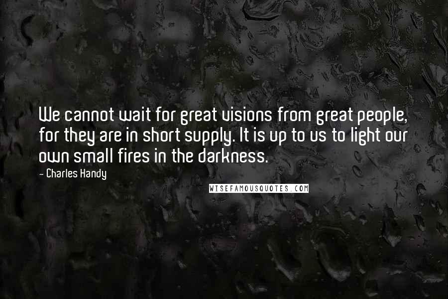 Charles Handy Quotes: We cannot wait for great visions from great people, for they are in short supply. It is up to us to light our own small fires in the darkness.