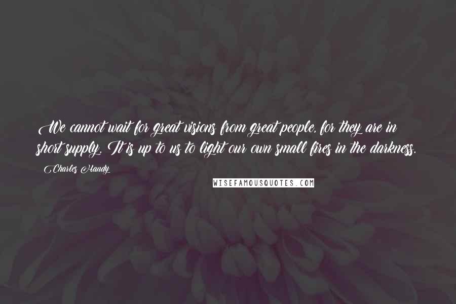 Charles Handy Quotes: We cannot wait for great visions from great people, for they are in short supply. It is up to us to light our own small fires in the darkness.