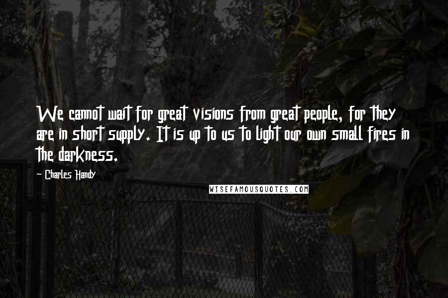 Charles Handy Quotes: We cannot wait for great visions from great people, for they are in short supply. It is up to us to light our own small fires in the darkness.