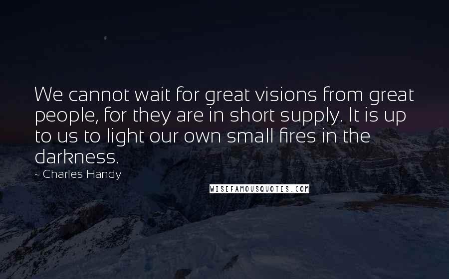 Charles Handy Quotes: We cannot wait for great visions from great people, for they are in short supply. It is up to us to light our own small fires in the darkness.