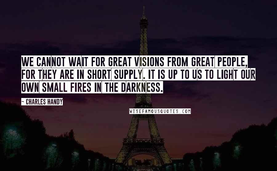 Charles Handy Quotes: We cannot wait for great visions from great people, for they are in short supply. It is up to us to light our own small fires in the darkness.