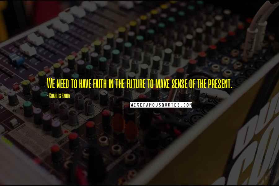 Charles Handy Quotes: We need to have faith in the future to make sense of the present.