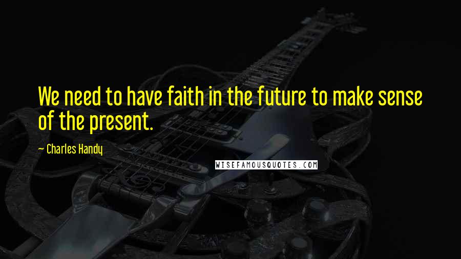 Charles Handy Quotes: We need to have faith in the future to make sense of the present.