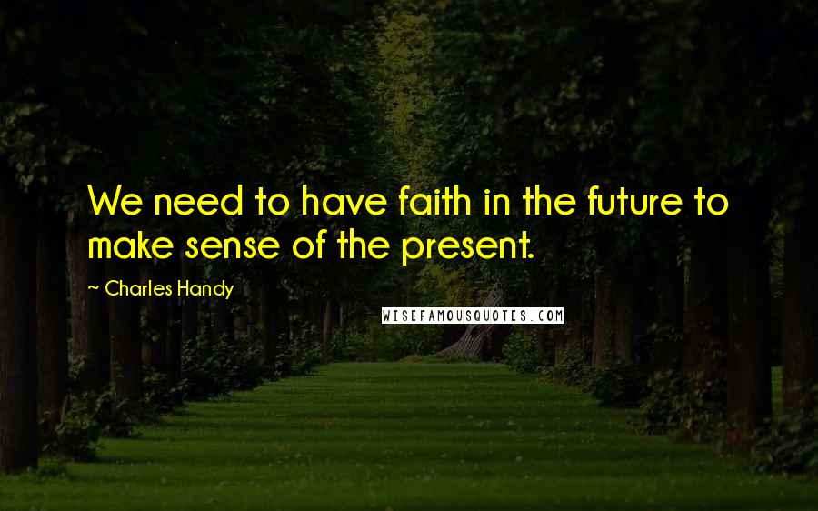 Charles Handy Quotes: We need to have faith in the future to make sense of the present.