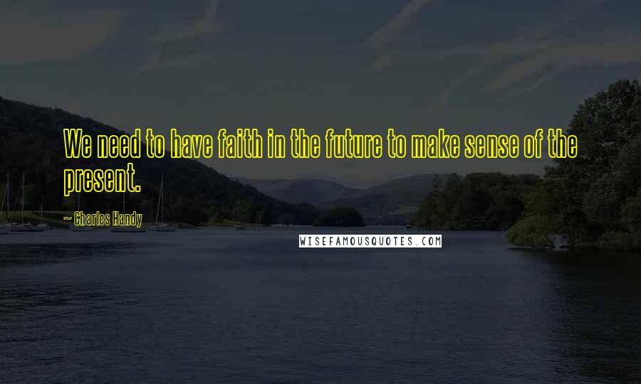 Charles Handy Quotes: We need to have faith in the future to make sense of the present.