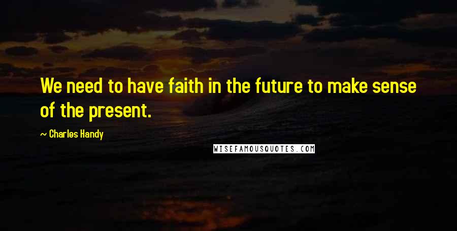 Charles Handy Quotes: We need to have faith in the future to make sense of the present.