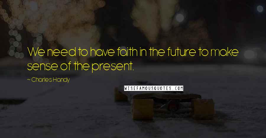 Charles Handy Quotes: We need to have faith in the future to make sense of the present.