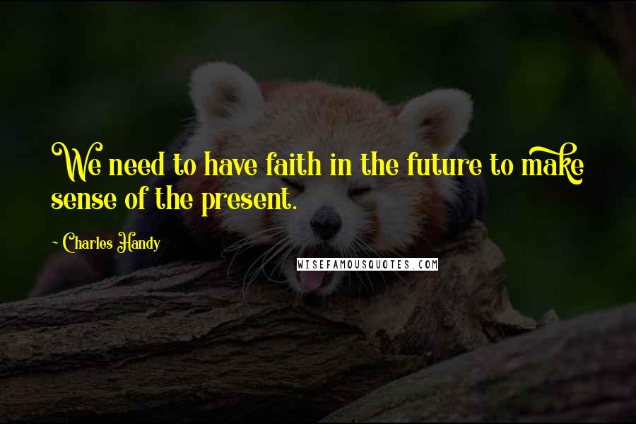 Charles Handy Quotes: We need to have faith in the future to make sense of the present.