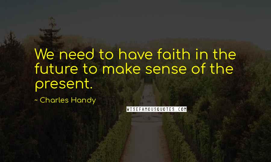 Charles Handy Quotes: We need to have faith in the future to make sense of the present.