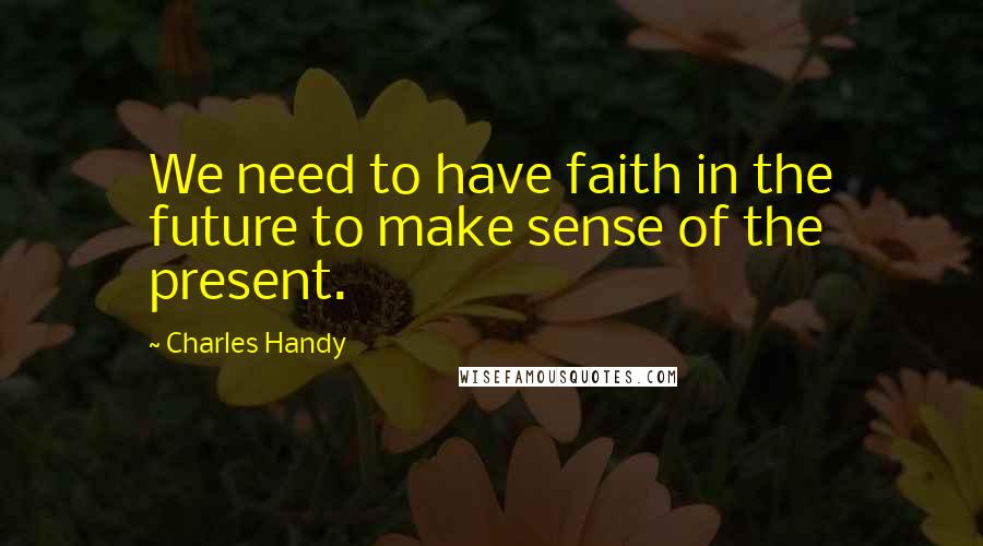 Charles Handy Quotes: We need to have faith in the future to make sense of the present.