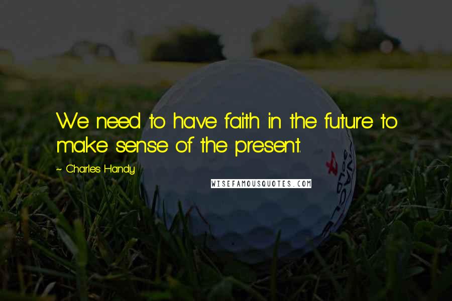 Charles Handy Quotes: We need to have faith in the future to make sense of the present.