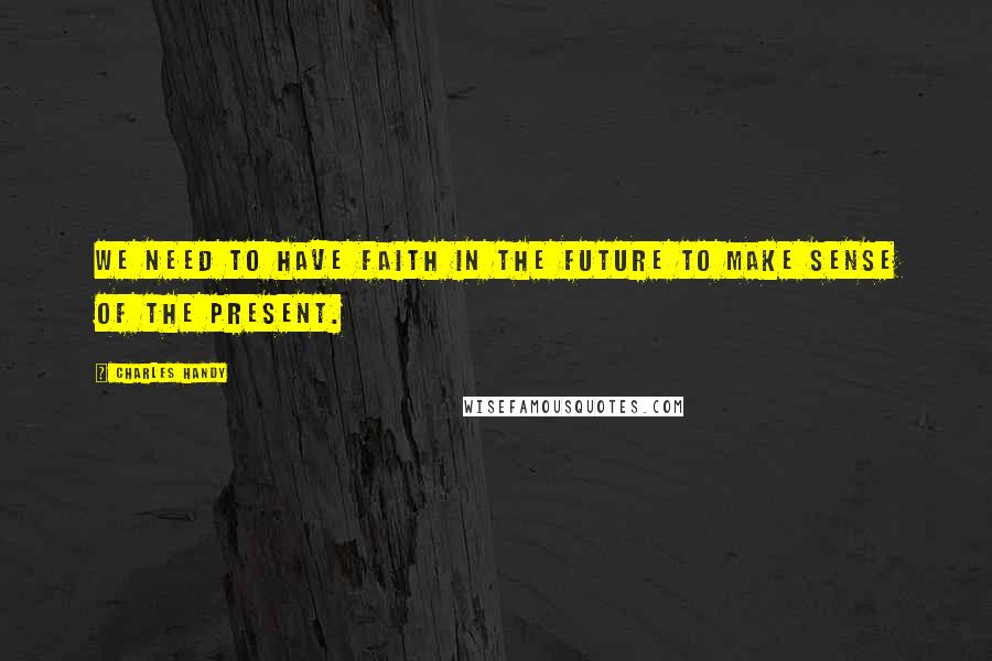 Charles Handy Quotes: We need to have faith in the future to make sense of the present.