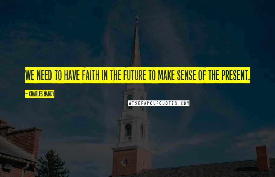 Charles Handy Quotes: We need to have faith in the future to make sense of the present.