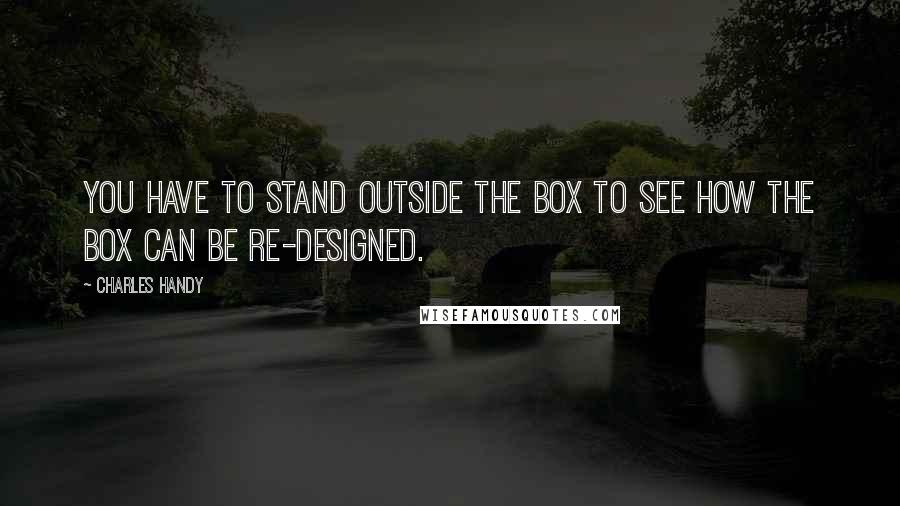 Charles Handy Quotes: You have to stand outside the box to see how the box can be re-designed.