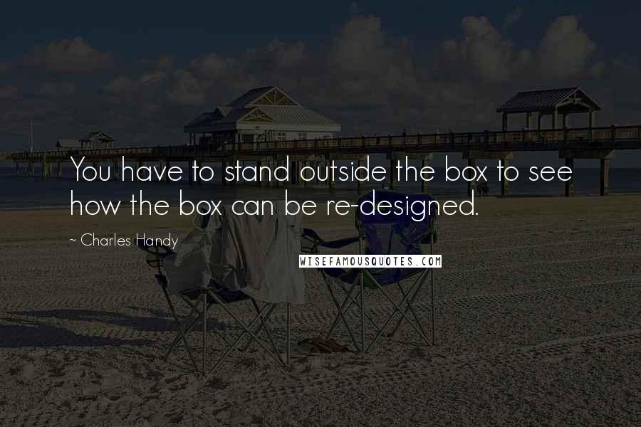 Charles Handy Quotes: You have to stand outside the box to see how the box can be re-designed.