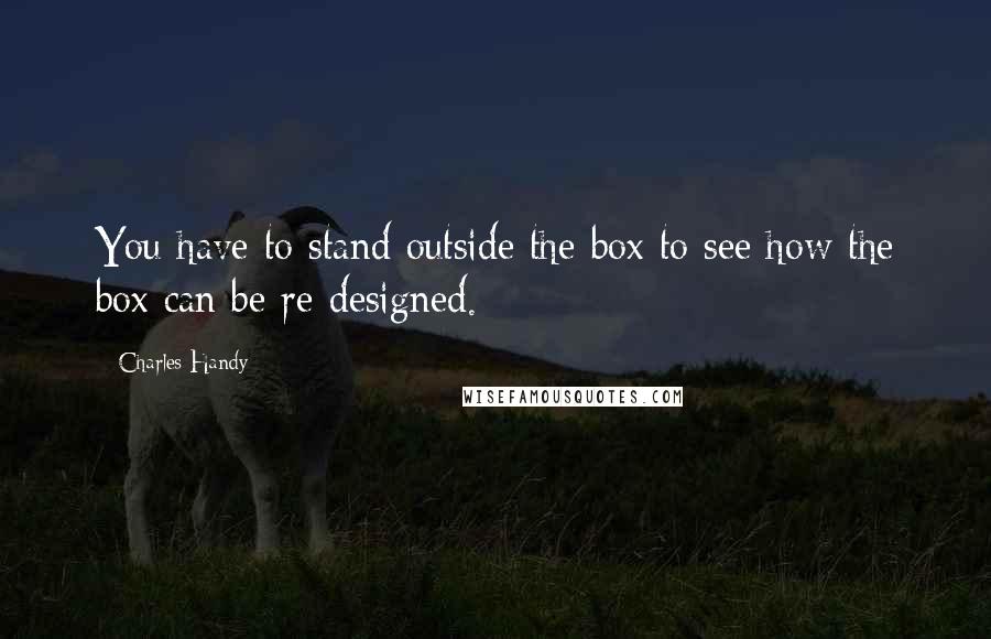 Charles Handy Quotes: You have to stand outside the box to see how the box can be re-designed.