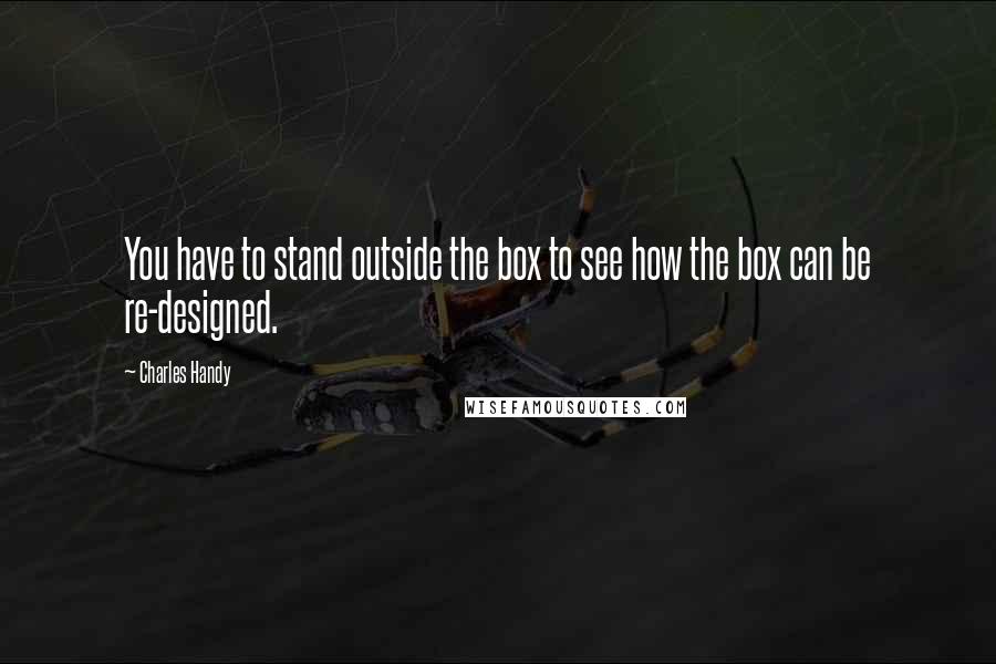 Charles Handy Quotes: You have to stand outside the box to see how the box can be re-designed.